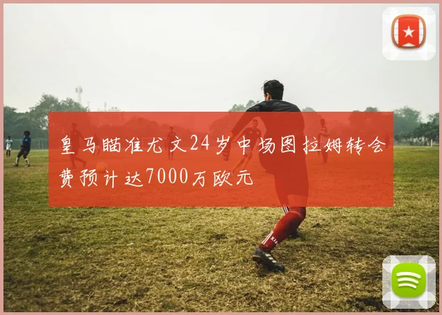 皇马瞄准尤文24岁中场图拉姆转会费预计达7000万欧元