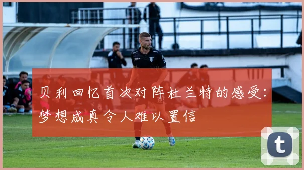 贝利回忆首次对阵杜兰特的感受：梦想成真令人难以置信