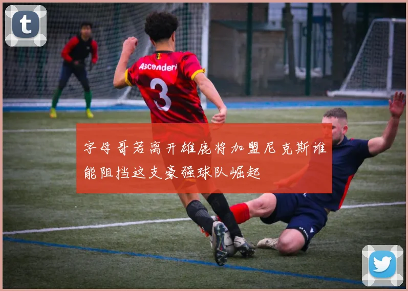 字母哥若离开雄鹿将加盟尼克斯谁能阻挡这支豪强球队崛起