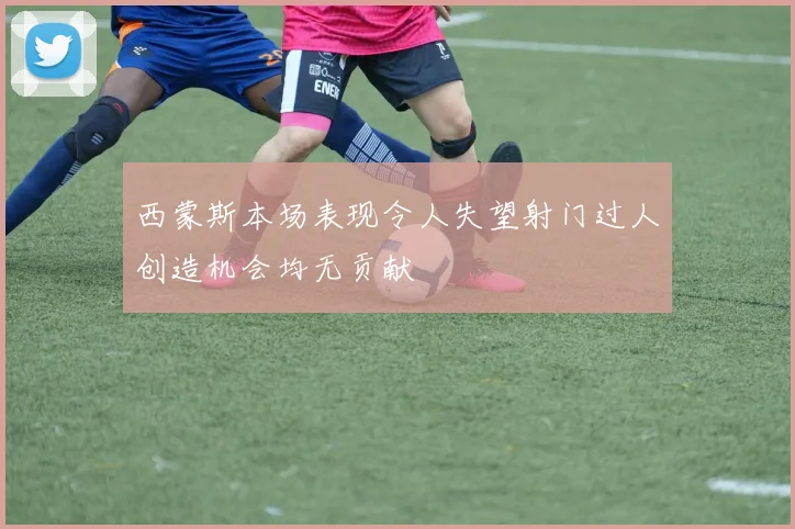西蒙斯本场表现令人失望射门过人创造机会均无贡献