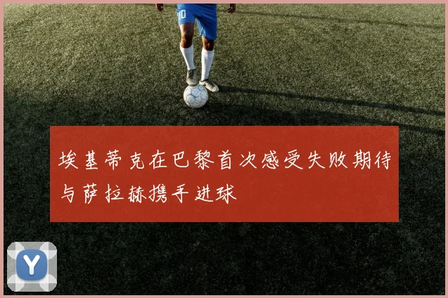 埃基蒂克在巴黎首次感受失败期待与萨拉赫携手进球