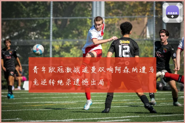 青年欧冠激战道曼双响阿森纳遭马竞逆转绝杀遗憾出局