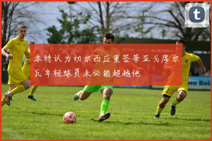 本特认为切尔西应重签蒂亚戈席尔瓦年轻球员未必能超越他