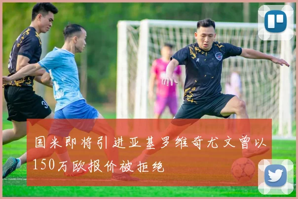 国米即将引进亚基罗维奇尤文曾以150万欧报价被拒绝