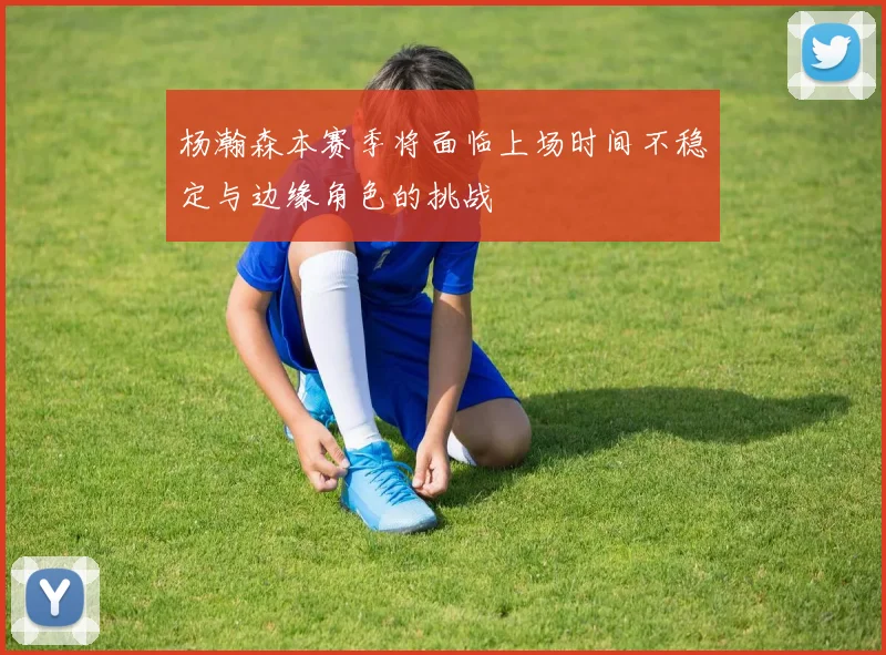 杨瀚森本赛季将面临上场时间不稳定与边缘角色的挑战