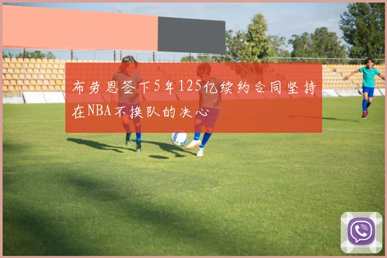 布劳恩签下5年125亿续约合同坚持在NBA不换队的决心