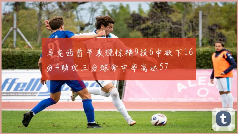 马克西首节表现惊艳9投6中砍下16分4助攻三分球命中率高达57