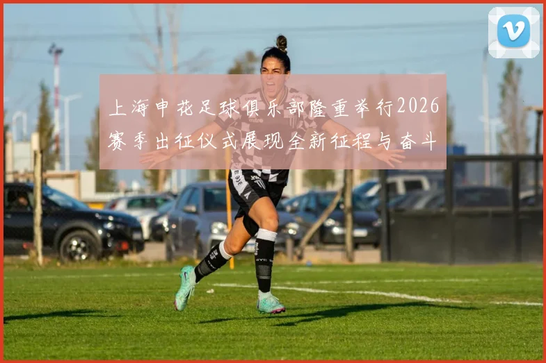 上海申花足球俱乐部隆重举行2026赛季出征仪式展现全新征程与奋斗目标