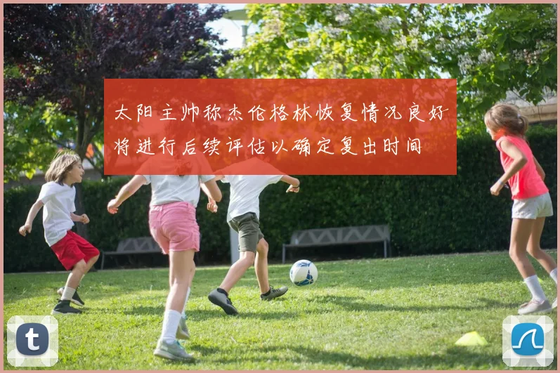 太阳主帅称杰伦格林恢复情况良好将进行后续评估以确定复出时间