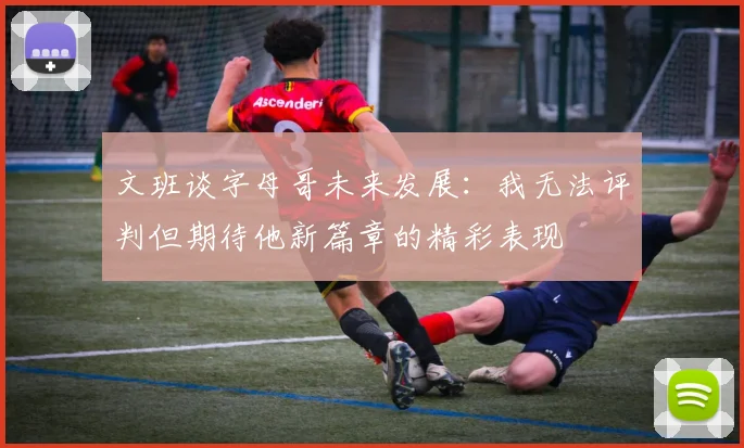 文班谈字母哥未来发展：我无法评判但期待他新篇章的精彩表现