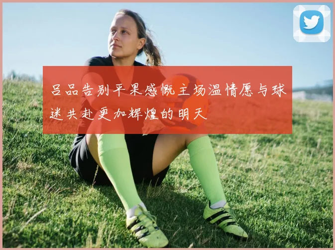 吕品告别平果感慨主场温情愿与球迷共赴更加辉煌的明天