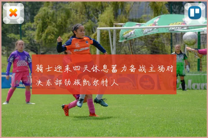 骑士迎来四天休息蓄力备战主场对决东部劲旅凯尔特人