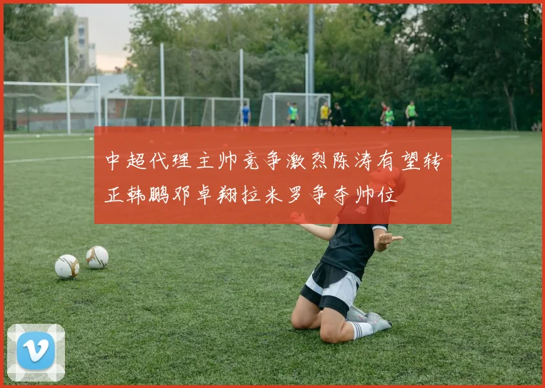 中超代理主帅竞争激烈陈涛有望转正韩鹏邓卓翔拉米罗争夺帅位