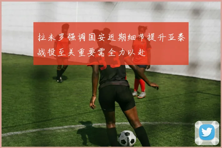 拉米罗强调国安近期细节提升亚泰战役至关重要需全力以赴