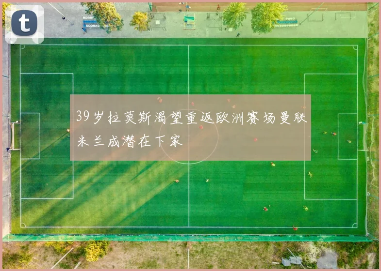 39岁拉莫斯渴望重返欧洲赛场曼联米兰成潜在下家