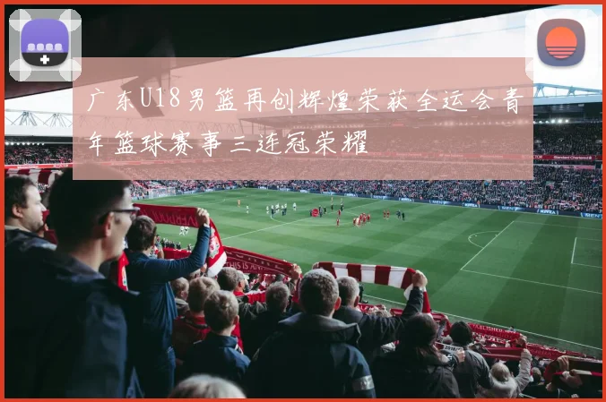 广东U18男篮再创辉煌荣获全运会青年篮球赛事三连冠荣耀