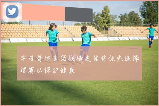 字母哥坦言若战绩更佳将优先选择退赛以保护健康