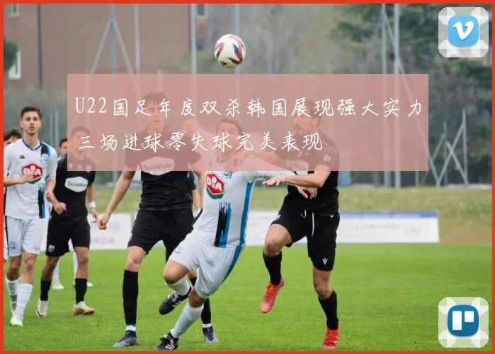 U22国足年度双杀韩国展现强大实力三场进球零失球完美表现