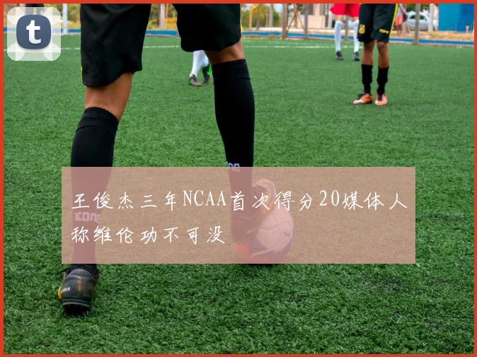 王俊杰三年NCAA首次得分20媒体人称维伦功不可没
