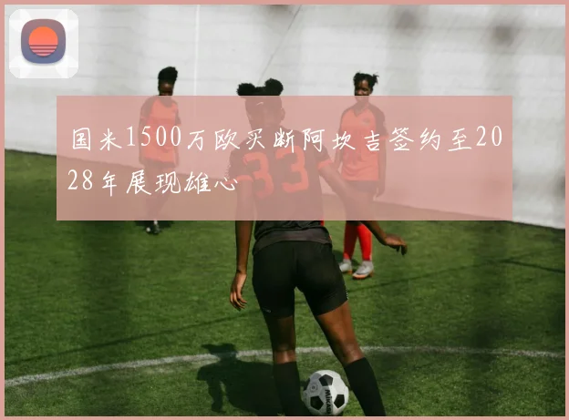 国米1500万欧买断阿坎吉签约至2028年展现雄心