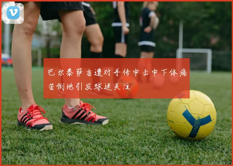 巴尔泰萨吉遭对手传中击中下体痛苦倒地引发球迷关注