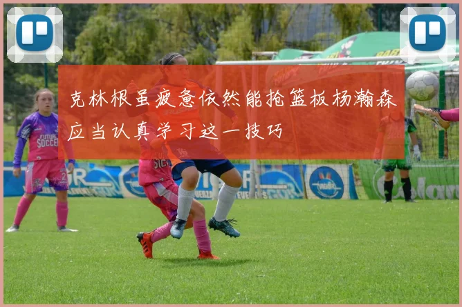 克林根虽疲惫依然能抢篮板杨瀚森应当认真学习这一技巧