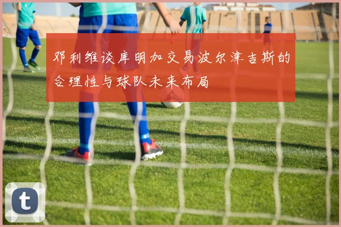 邓利维谈库明加交易波尔津吉斯的合理性与球队未来布局