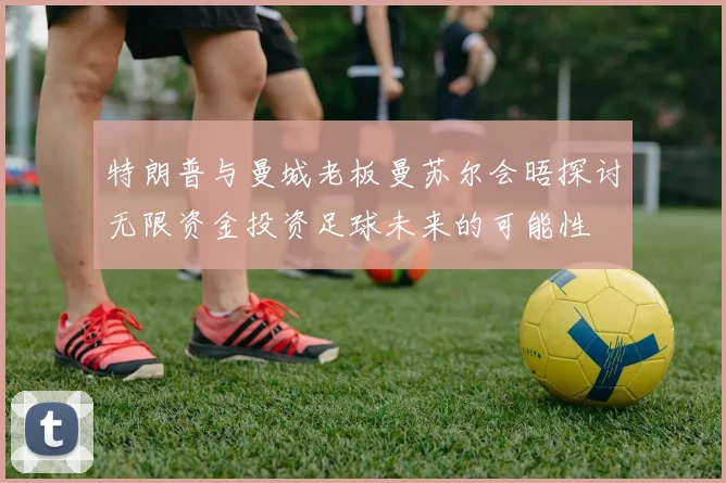 特朗普与曼城老板曼苏尔会晤探讨无限资金投资足球未来的可能性