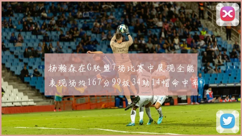 杨瀚森在G联盟7场比赛中展现全能表现场均167分99板34助14帽命中率超五成