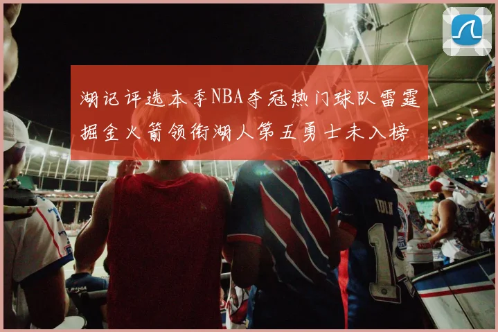 湖记评选本季NBA夺冠热门球队雷霆掘金火箭领衔湖人第五勇士未入榜单