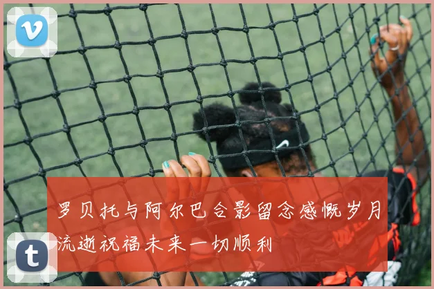 罗贝托与阿尔巴合影留念感慨岁月流逝祝福未来一切顺利