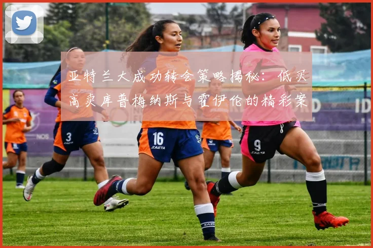 亚特兰大成功转会策略揭秘：低买高卖库普梅纳斯与霍伊伦的精彩案例