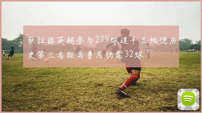 萨拉赫英超参与279球追平兰帕德历史第三名距离鲁尼仍需32球