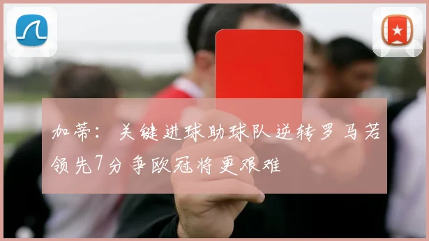 加蒂：关键进球助球队逆转罗马若领先7分争欧冠将更艰难