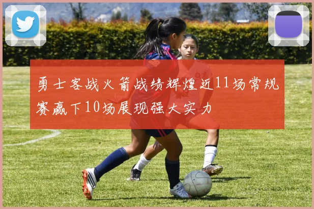 勇士客战火箭战绩辉煌近11场常规赛赢下10场展现强大实力